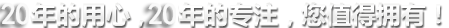 20年的用心,20年的專注,您值得擁有! 20年的用心,20年的專注,您值得擁有!